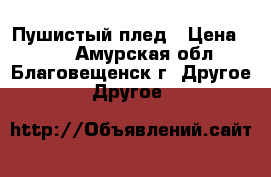 Пушистый плед › Цена ­ 500 - Амурская обл., Благовещенск г. Другое » Другое   